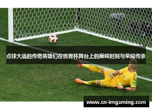 点球大战的传奇英雄们在世界杯舞台上的巅峰时刻与荣耀传承