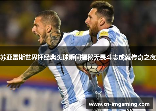 苏亚雷斯世界杯经典头球瞬间揭秘无畏斗志成就传奇之夜
