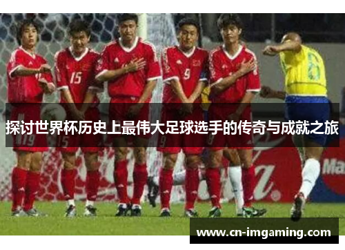 探讨世界杯历史上最伟大足球选手的传奇与成就之旅