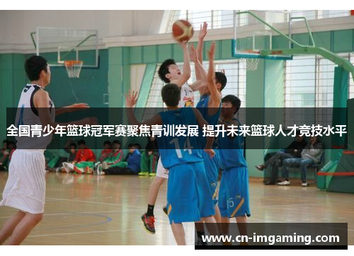 全国青少年篮球冠军赛聚焦青训发展 提升未来篮球人才竞技水平
