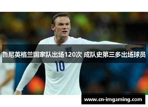 鲁尼英格兰国家队出场120次 成队史第三多出场球员