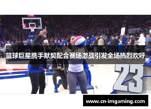 篮球巨星携手默契配合赛场激战引发全场热烈欢呼 篮球巨星携手默契配合赛场激战引发全场热烈欢呼