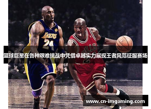 篮球巨星在各种艰难挑战中凭借卓越实力展现王者风范征服赛场