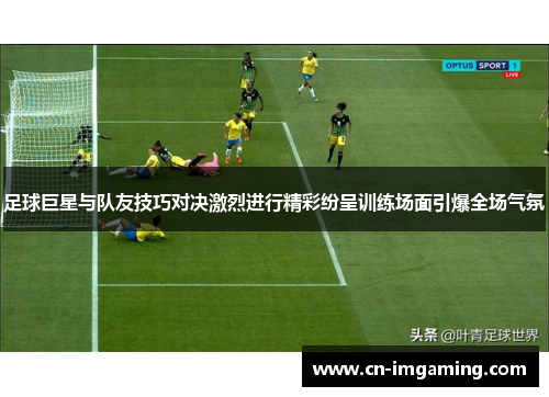 足球巨星与队友技巧对决激烈进行精彩纷呈训练场面引爆全场气氛