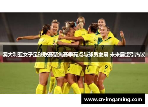 澳大利亚女子足球联赛聚焦赛季亮点与球员发展 未来展望引热议