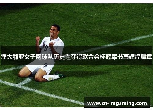 澳大利亚女子网球队历史性夺得联合会杯冠军书写辉煌篇章