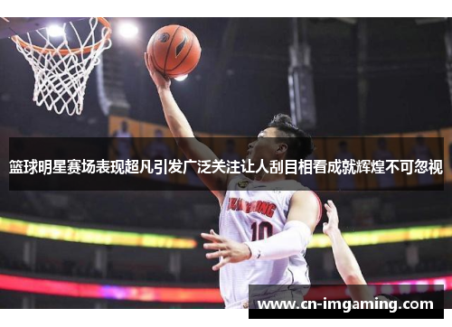 篮球明星赛场表现超凡引发广泛关注让人刮目相看成就辉煌不可忽视