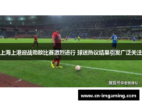 上海上港迎战劲敌比赛激烈进行 球迷热议结果引发广泛关注