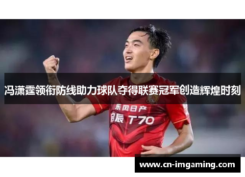 冯潇霆领衔防线助力球队夺得联赛冠军创造辉煌时刻 冯潇霆领衔防线助力球队夺得联赛冠军创造辉煌时刻