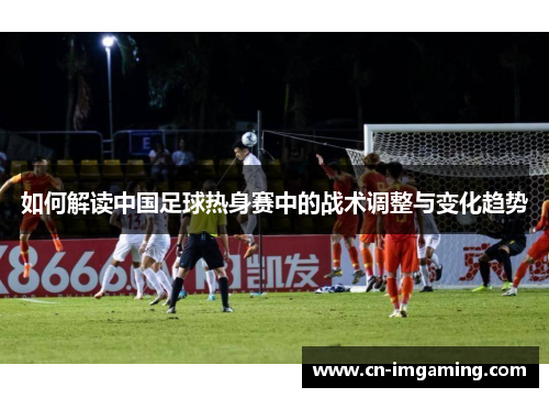 如何解读中国足球热身赛中的战术调整与变化趋势