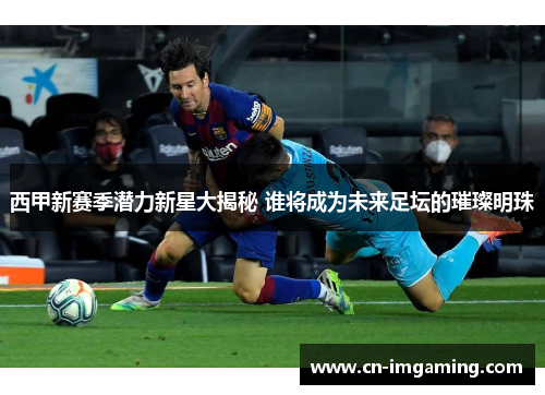 西甲新赛季潜力新星大揭秘 谁将成为未来足坛的璀璨明珠