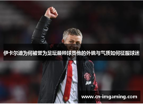 伊卡尔迪为何被誉为足坛最帅球员他的外貌与气质如何征服球迷