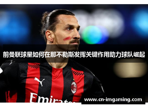 前曼联球星如何在那不勒斯发挥关键作用助力球队崛起