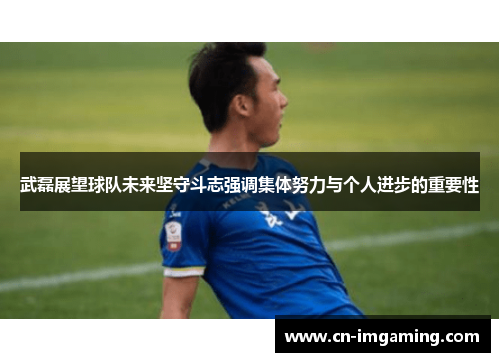 武磊展望球队未来坚守斗志强调集体努力与个人进步的重要性