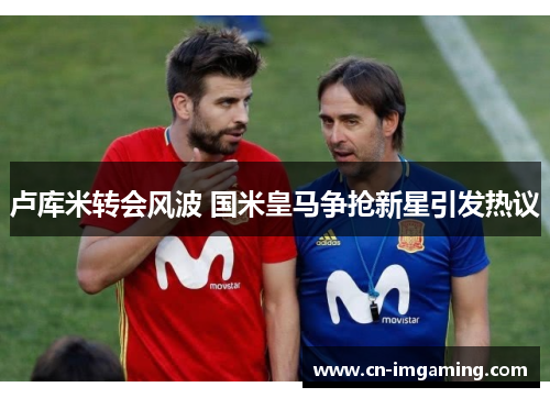 卢库米转会风波 国米皇马争抢新星引发热议