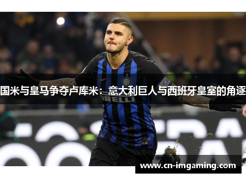 国米与皇马争夺卢库米：意大利巨人与西班牙皇室的角逐