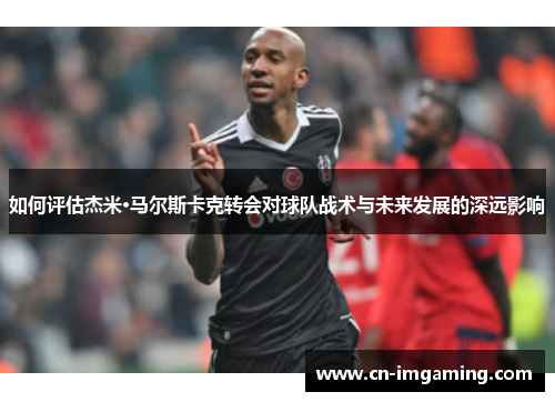 如何评估杰米·马尔斯卡克转会对球队战术与未来发展的深远影响