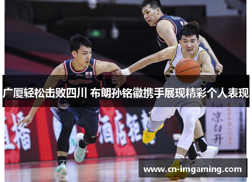 广厦轻松击败四川 布朗孙铭徽携手展现精彩个人表现