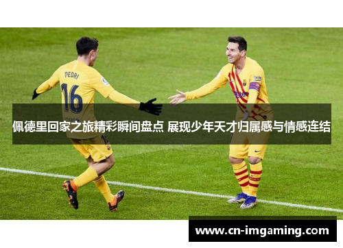 佩德里回家之旅精彩瞬间盘点 展现少年天才归属感与情感连结