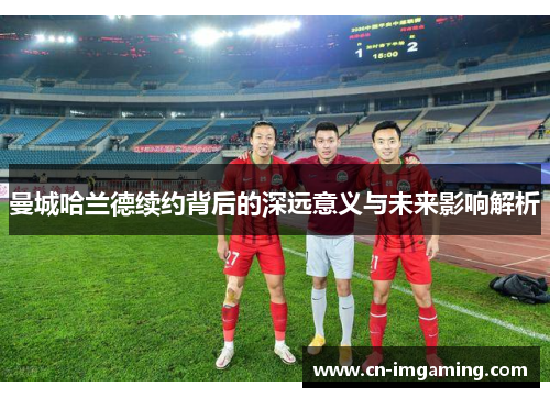 曼城哈兰德续约背后的深远意义与未来影响解析