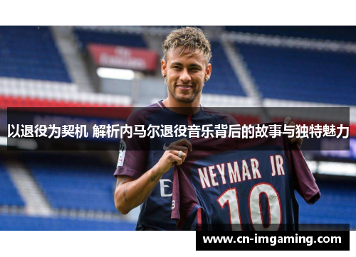 以退役为契机 解析内马尔退役音乐背后的故事与独特魅力