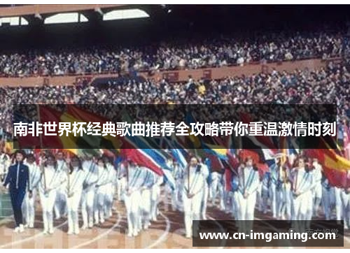 南非世界杯经典歌曲推荐全攻略带你重温激情时刻 南非世界杯经典歌曲推荐全攻略带你重温激情时刻