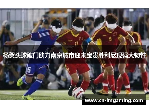 杨贺头球破门助力南京城市迎来宝贵胜利展现强大韧性