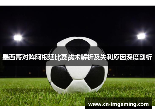 墨西哥对阵阿根廷比赛战术解析及失利原因深度剖析