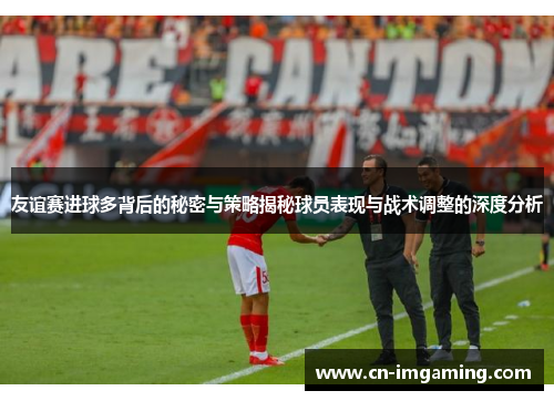 友谊赛进球多背后的秘密与策略揭秘球员表现与战术调整的深度分析
