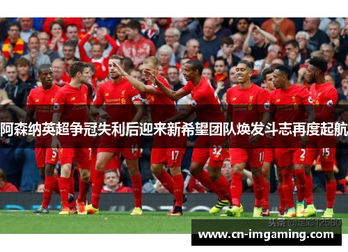 阿森纳英超争冠失利后迎来新希望团队焕发斗志再度起航