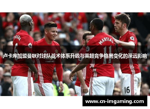 卢卡库加盟曼联对球队战术体系升级与英超竞争格局变化的深远影响