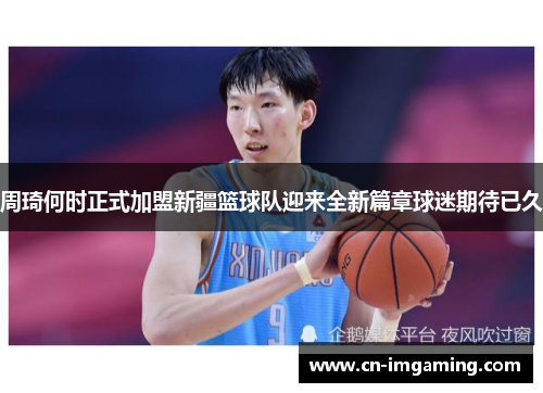 周琦何时正式加盟新疆篮球队迎来全新篇章球迷期待已久
