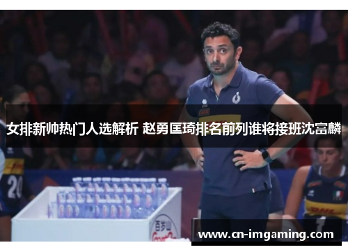 女排新帅热门人选解析 赵勇匡琦排名前列谁将接班沈富麟