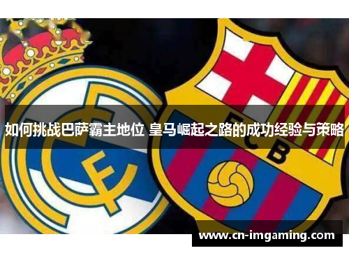 如何挑战巴萨霸主地位 皇马崛起之路的成功经验与策略 如何挑战巴萨霸主地位 皇马崛起之路的成功经验与策略