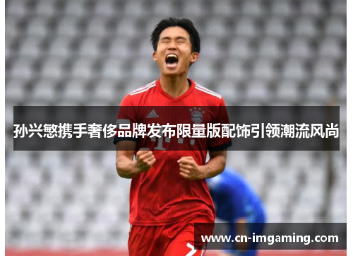 孙兴慜携手奢侈品牌发布限量版配饰引领潮流风尚