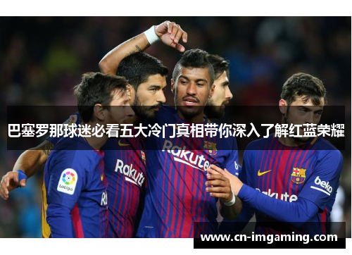 巴塞罗那球迷必看五大冷门真相带你深入了解红蓝荣耀 巴塞罗那球迷必看五大冷门真相带你深入了解红蓝荣耀