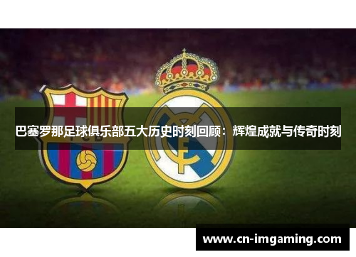 巴塞罗那足球俱乐部五大历史时刻回顾：辉煌成就与传奇时刻