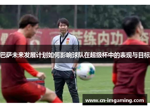 巴萨未来发展计划如何影响球队在超级杯中的表现与目标