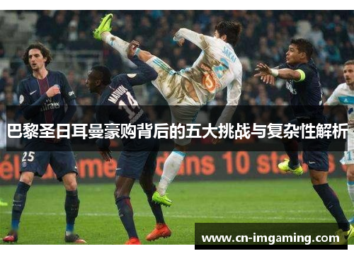 巴黎圣日耳曼豪购背后的五大挑战与复杂性解析 巴黎圣日耳曼豪购背后的五大挑战与复杂性解析