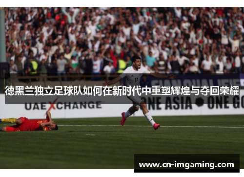 德黑兰独立足球队如何在新时代中重塑辉煌与夺回荣耀 德黑兰独立足球队如何在新时代中重塑辉煌与夺回荣耀