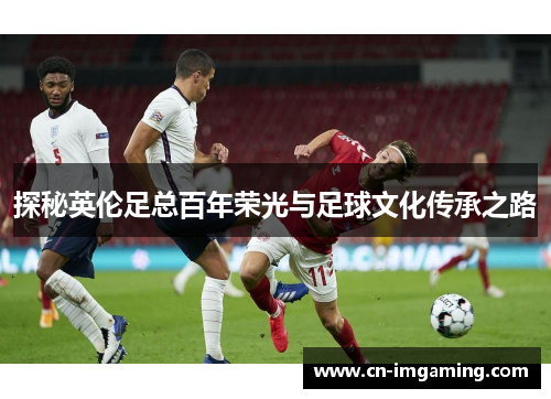 探秘英伦足总百年荣光与足球文化传承之路 探秘英伦足总百年荣光与足球文化传承之路